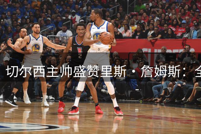 切尔西主帅盛赞里斯·詹姆斯：全能战士与蓝军灵魂