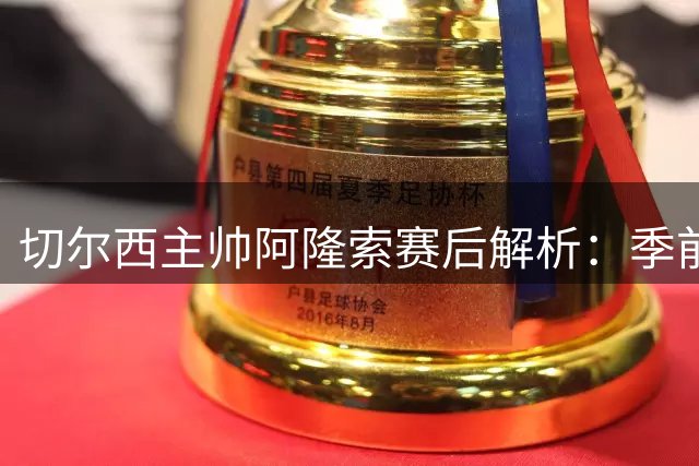 切尔西主帅阿隆索赛后解析：季前赛价值远超胜负本身