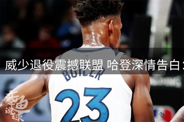 威少退役震撼联盟 哈登深情告白：永远以你为荣