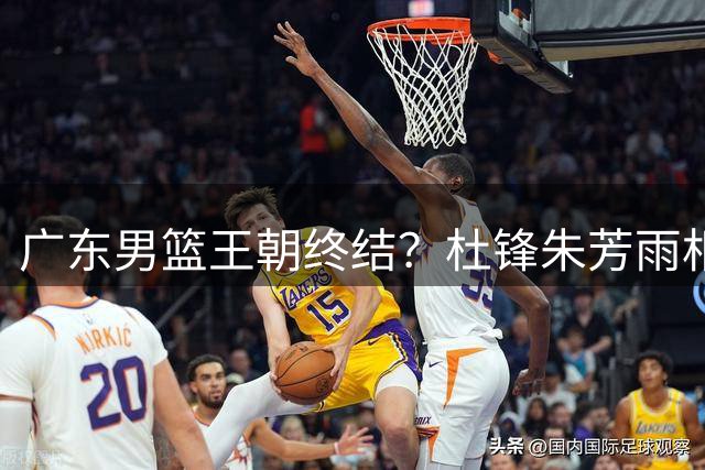 广东男篮王朝终结？杜锋朱芳雨相继离队释重建信号