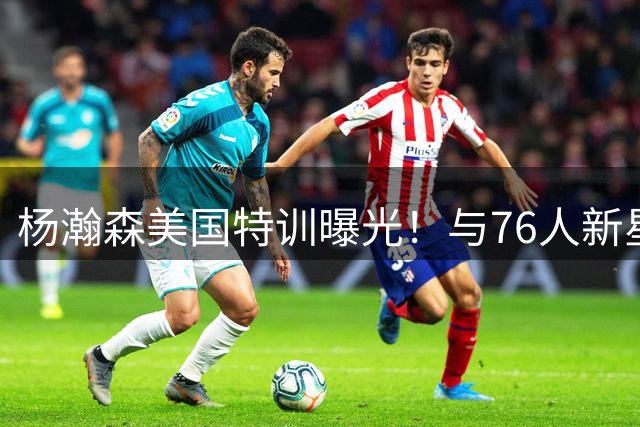 杨瀚森美国特训曝光！与76人新星马克西同场竞技展现全面身手