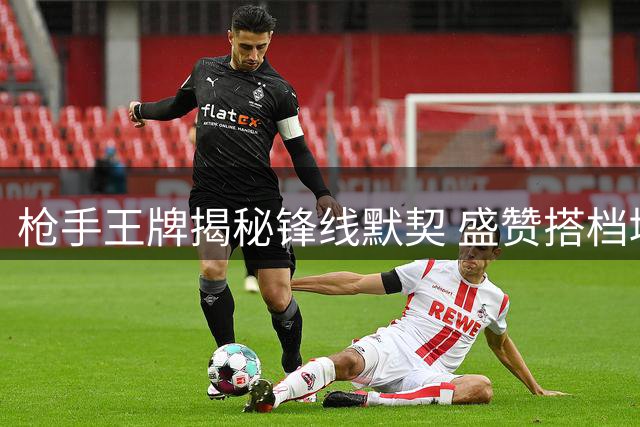 枪手王牌揭秘锋线默契 盛赞搭档堪称世界顶级