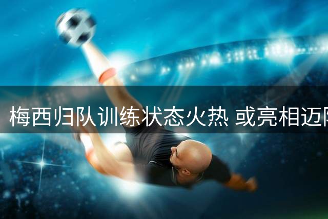 梅西归队训练状态火热 或亮相迈阿密国际联盟杯揭幕战