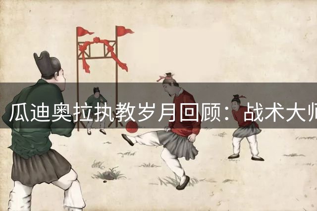 瓜迪奥拉执教岁月回顾：战术大师影响深远