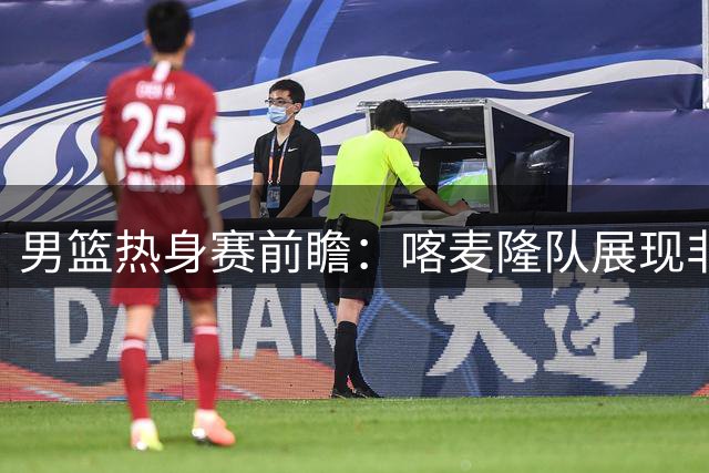 男篮热身赛前瞻：喀麦隆队展现非洲雄狮冲击力 中国队积极备战