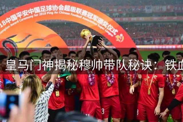 皇马门神揭秘穆帅带队秘诀：铁血纪律铸就冠军基因