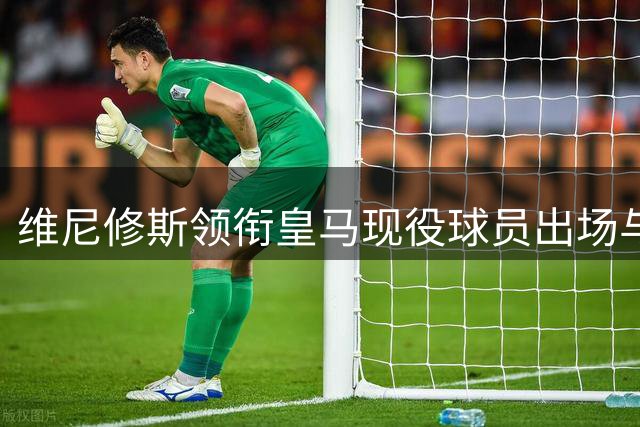 维尼修斯领衔皇马现役球员出场与进球双项第一