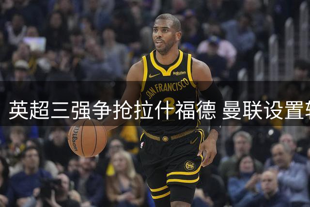 英超三强争抢拉什福德 曼联设置转会禁区保护核心资产