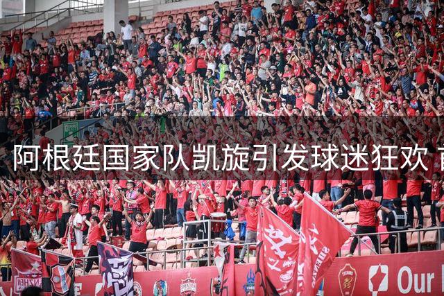阿根廷国家队凯旋引发球迷狂欢 首都机场变身蓝白海洋