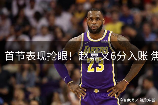 首节表现抢眼！赵嘉义6分入账 焦泊乔替补高效砍5分