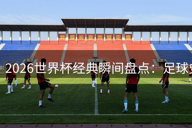 2026世界杯经典瞬间盘点：足球史上永恒记忆