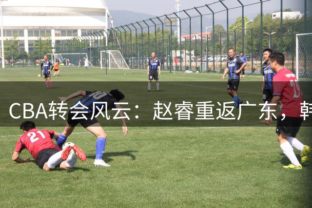 CBA转会风云：赵睿重返广东，韩德君引援有功，宏远瞄准北京外援