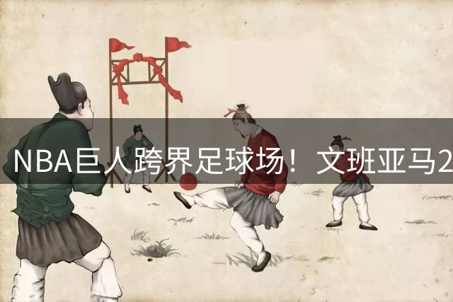 NBA巨人跨界足球场！文班亚马2米24身高引全场瞩目